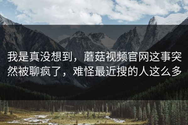 我是真没想到，蘑菇视频官网这事突然被聊疯了，难怪最近搜的人这么多