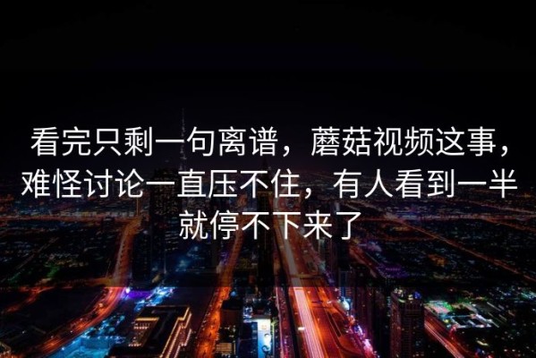 看完只剩一句离谱，蘑菇视频这事，难怪讨论一直压不住，有人看到一半就停不下来了