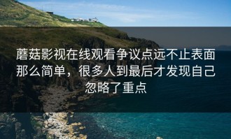 蘑菇影视在线观看争议点远不止表面那么简单，很多人到最后才发现自己忽略了重点