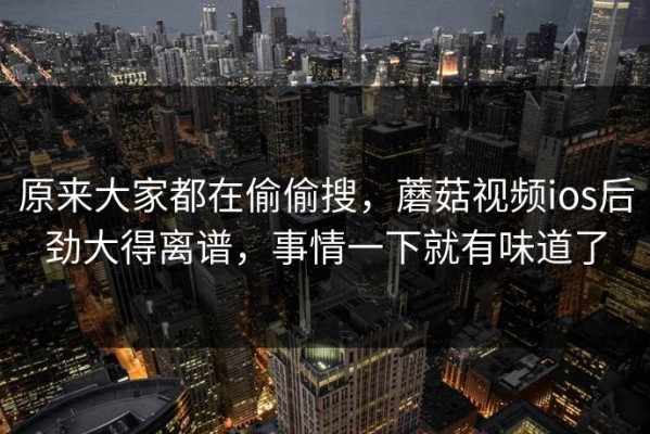原来大家都在偷偷搜，蘑菇视频ios后劲大得离谱，事情一下就有味道了