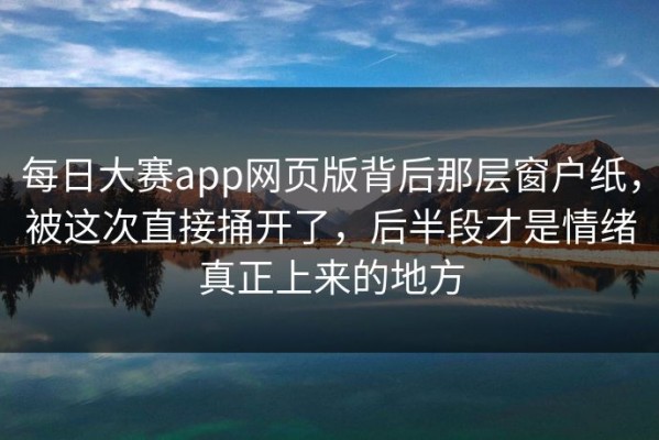 每日大赛app网页版背后那层窗户纸，被这次直接捅开了，后半段才是情绪真正上来的地方