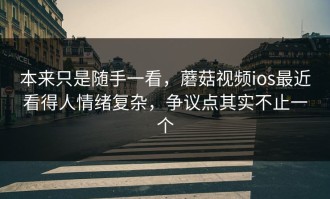 本来只是随手一看，蘑菇视频ios最近看得人情绪复杂，争议点其实不止一个
