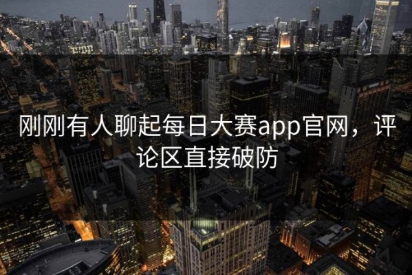刚刚有人聊起每日大赛app官网，评论区直接破防