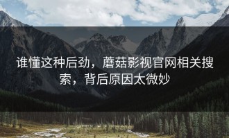 谁懂这种后劲，蘑菇影视官网相关搜索，背后原因太微妙