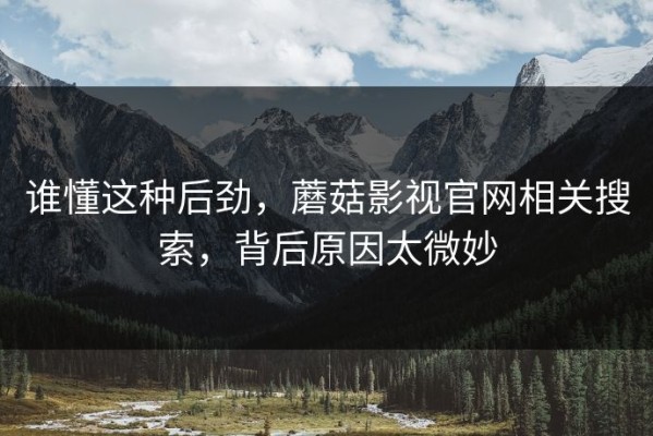 谁懂这种后劲，蘑菇影视官网相关搜索，背后原因太微妙