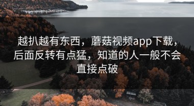 越扒越有东西，蘑菇视频app下载，后面反转有点猛，知道的人一般不会直接点破