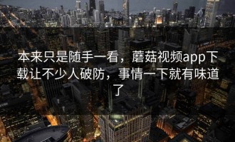 本来只是随手一看，蘑菇视频app下载让不少人破防，事情一下就有味道了
