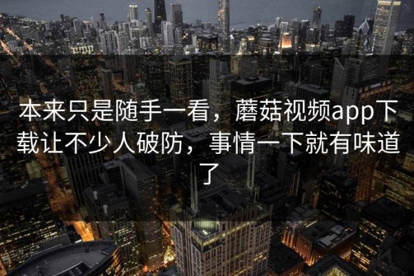 本来只是随手一看，蘑菇视频app下载让不少人破防，事情一下就有味道了