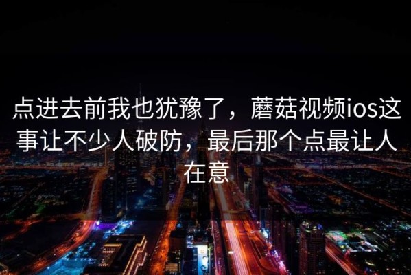 点进去前我也犹豫了，蘑菇视频ios这事让不少人破防，最后那个点最让人在意
