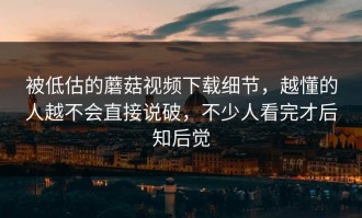 被低估的蘑菇视频下载细节，越懂的人越不会直接说破，不少人看完才后知后觉
