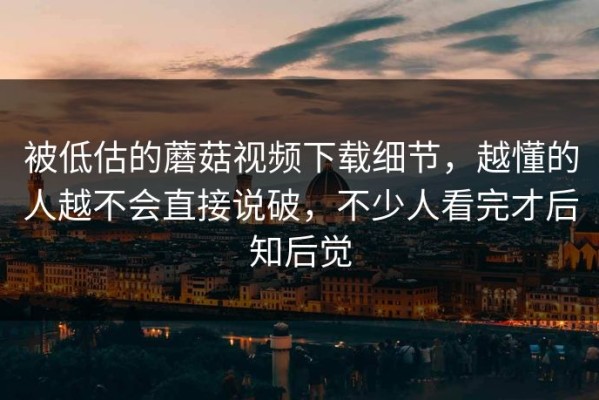 被低估的蘑菇视频下载细节，越懂的人越不会直接说破，不少人看完才后知后觉