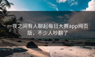 一夜之间有人聊起每日大赛app网页版，不少人吵翻了