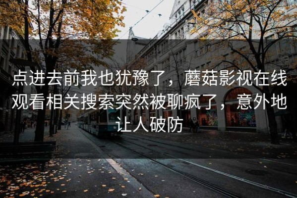 点进去前我也犹豫了，蘑菇影视在线观看相关搜索突然被聊疯了，意外地让人破防