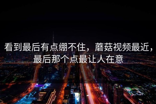 看到最后有点绷不住，蘑菇视频最近，最后那个点最让人在意