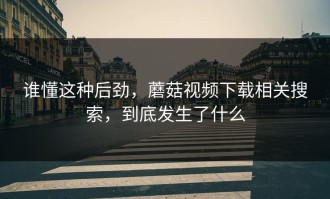 谁懂这种后劲，蘑菇视频下载相关搜索，到底发生了什么