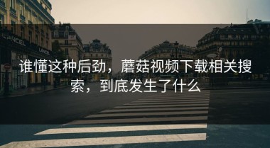 谁懂这种后劲，蘑菇视频下载相关搜索，到底发生了什么