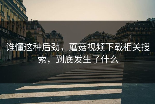 谁懂这种后劲，蘑菇视频下载相关搜索，到底发生了什么