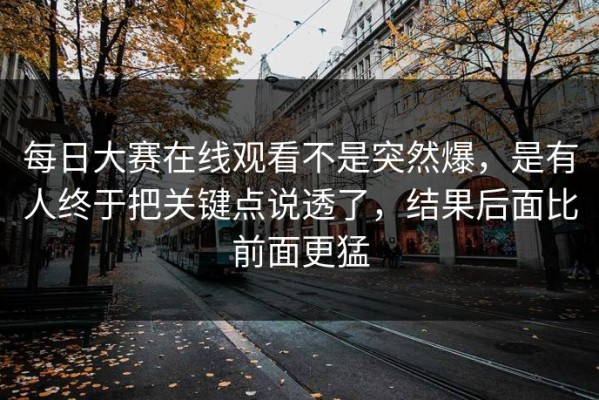 每日大赛在线观看不是突然爆，是有人终于把关键点说透了，结果后面比前面更猛