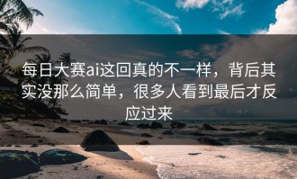 每日大赛ai这回真的不一样，背后其实没那么简单，很多人看到最后才反应过来