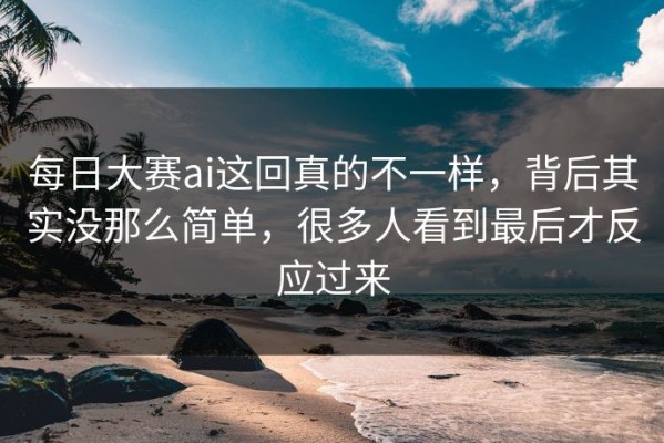 每日大赛ai这回真的不一样，背后其实没那么简单，很多人看到最后才反应过来