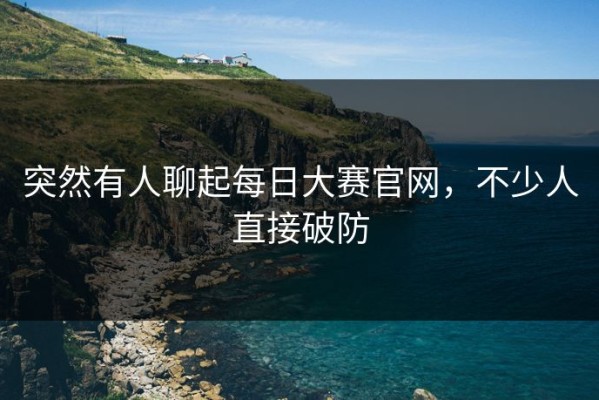突然有人聊起每日大赛官网，不少人直接破防