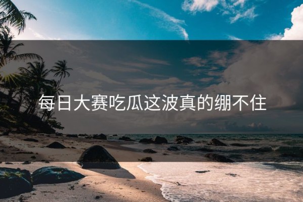 每日大赛吃瓜这波真的绷不住