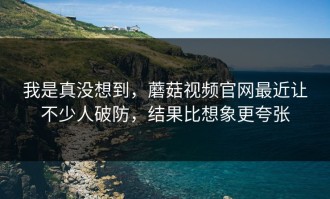 我是真没想到，蘑菇视频官网最近让不少人破防，结果比想象更夸张