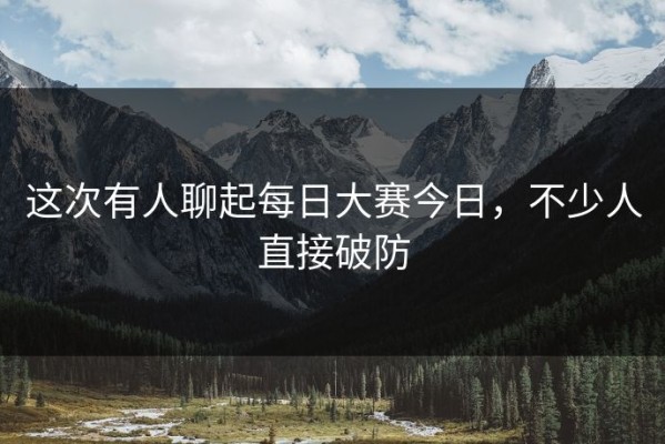 这次有人聊起每日大赛今日，不少人直接破防