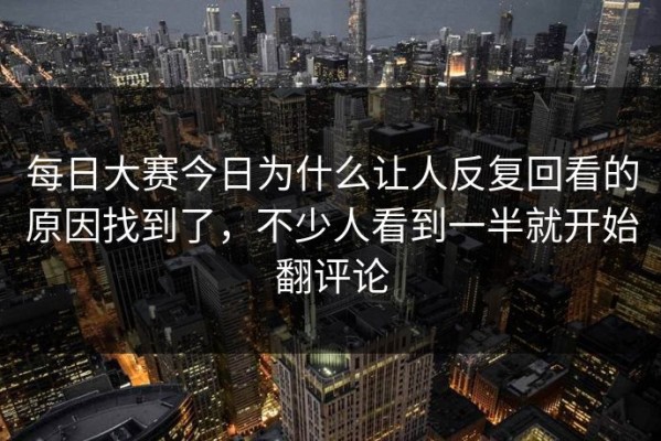 每日大赛今日为什么让人反复回看的原因找到了，不少人看到一半就开始翻评论