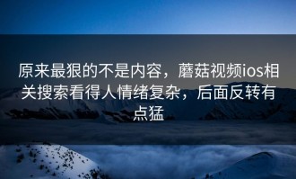 原来最狠的不是内容，蘑菇视频ios相关搜索看得人情绪复杂，后面反转有点猛