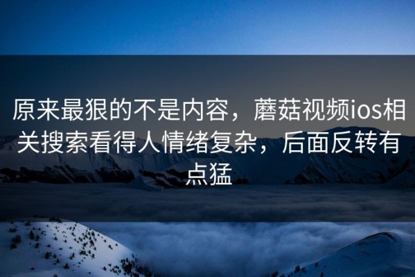 原来最狠的不是内容，蘑菇视频ios相关搜索看得人情绪复杂，后面反转有点猛