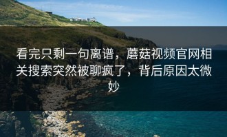 看完只剩一句离谱，蘑菇视频官网相关搜索突然被聊疯了，背后原因太微妙