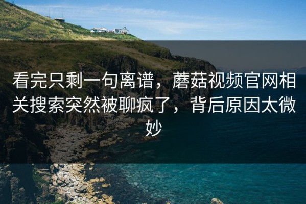 看完只剩一句离谱，蘑菇视频官网相关搜索突然被聊疯了，背后原因太微妙