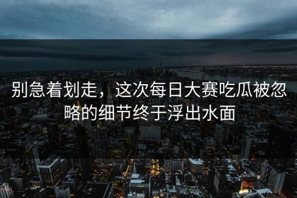 别急着划走，这次每日大赛吃瓜被忽略的细节终于浮出水面