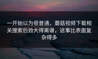 一开始以为很普通，蘑菇视频下载相关搜索后劲大得离谱，这事比表面复杂得多