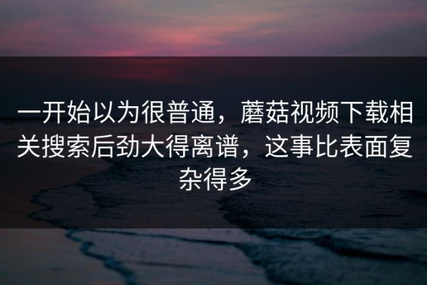 一开始以为很普通，蘑菇视频下载相关搜索后劲大得离谱，这事比表面复杂得多