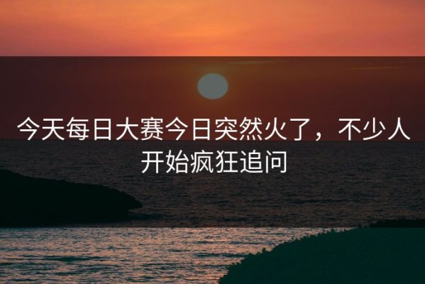 今天每日大赛今日突然火了，不少人开始疯狂追问