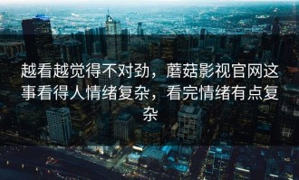 越看越觉得不对劲，蘑菇影视官网这事看得人情绪复杂，看完情绪有点复杂