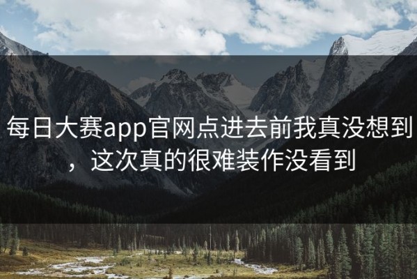 每日大赛app官网点进去前我真没想到，这次真的很难装作没看到