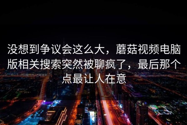 没想到争议会这么大，蘑菇视频电脑版相关搜索突然被聊疯了，最后那个点最让人在意