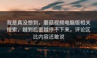 我是真没想到，蘑菇视频电脑版相关搜索，越到后面越停不下来，评论区比内容还敢说
