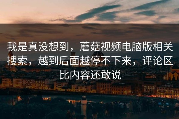 我是真没想到，蘑菇视频电脑版相关搜索，越到后面越停不下来，评论区比内容还敢说