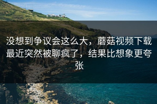 没想到争议会这么大，蘑菇视频下载最近突然被聊疯了，结果比想象更夸张