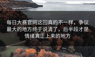 每日大赛官网这回真的不一样，争议最大的地方终于说清了，后半段才是情绪真正上来的地方
