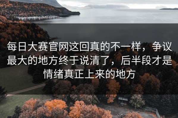 每日大赛官网这回真的不一样，争议最大的地方终于说清了，后半段才是情绪真正上来的地方