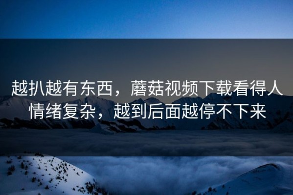 越扒越有东西，蘑菇视频下载看得人情绪复杂，越到后面越停不下来