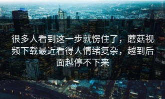 很多人看到这一步就愣住了，蘑菇视频下载最近看得人情绪复杂，越到后面越停不下来