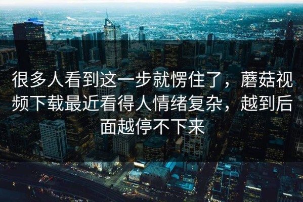 很多人看到这一步就愣住了，蘑菇视频下载最近看得人情绪复杂，越到后面越停不下来