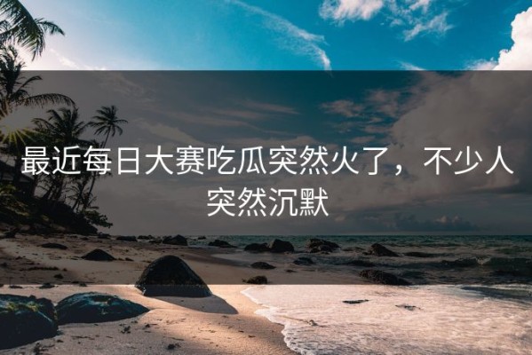 最近每日大赛吃瓜突然火了，不少人突然沉默