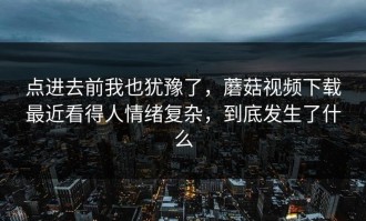 点进去前我也犹豫了，蘑菇视频下载最近看得人情绪复杂，到底发生了什么